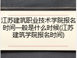 江苏建筑职业技术学院报名时间一般是什么时候(江苏建筑学院报名时间)
