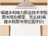 福建水利电力职业技术学院图书馆在哪里，怎么样(福建水院图书馆位置评价)