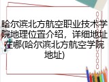哈尔滨北方航空职业技术学院地理位置介绍，详细地址在哪(哈尔滨北方航空学院地址)
