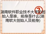 湖南软件职业技术大学的创始人是谁，前身是什么(湖南软大创始人及前身)