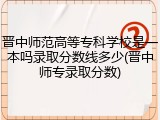 晋中师范高等专科学校是一本吗录取分数线多少(晋中师专录取分数)