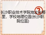 长沙职业技术学院地址在哪里，学校地理位置(长沙职院位置)