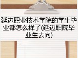 延边职业技术学院的学生毕业都怎么样了(延边职院毕业生去向)