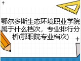 鄂尔多斯生态环境职业学院属于什么档次，专业排行分析(鄂职院专业档次)