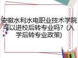 安徽水利水电职业技术学院可以进校后转专业吗？(入学后转专业政策)