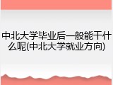 中北大学毕业后一般能干什么呢(中北大学就业方向)