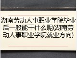 湖南劳动人事职业学院毕业后一般能干什么呢(湖南劳动人事职业学院就业方向)