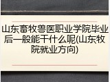 山东畜牧兽医职业学院毕业后一般能干什么呢(山东牧院就业方向)