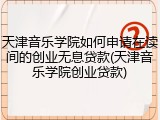 天津音乐学院如何申请在读间的创业无息贷款(天津音乐学院创业贷款)