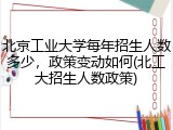 北京工业大学每年招生人数多少，政策变动如何(北工大招生人数政策)