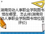 湖南劳动人事职业学院图书馆在哪里，怎么样(湖南劳动人事职业学院图书馆位置评价)