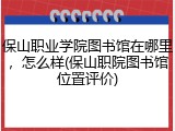 保山职业学院图书馆在哪里，怎么样(保山职院图书馆位置评价)