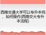 西南交通大学可以专升本吗，如何操作(西南交大专升本流程)