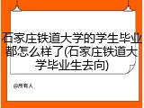 石家庄铁道大学的学生毕业都怎么样了(石家庄铁道大学毕业生去向)
