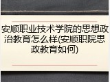 安顺职业技术学院的思想政治教育怎么样(安顺职院思政教育如何)