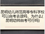 昆明幼儿师范高等专科学校可以自考去读吗，为什么(昆明幼师自考可行吗)