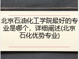 北京石油化工学院最好的专业是哪个，详细阐述(北京石化优势专业)