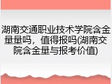 湖南交通职业技术学院含金量量吗，值得报吗(湖南交院含金量与报考价值)