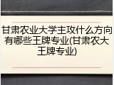 甘肃农业大学主攻什么方向有哪些王牌专业(甘肃农大王牌专业)
