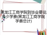 黑龙江工商学院到毕业要花多少学费(黑龙江工商学院学费总计)