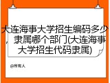 大连海事大学招生编码多少，隶属哪个部门(大连海事大学招生代码隶属)