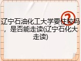 辽宁石油化工大学要住校吗，是否能走读(辽宁石化大走读)