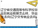 辽宁省交通高等专科学校毕业后就业前景怎么样，毕业生去向(辽宁交专就业去向)