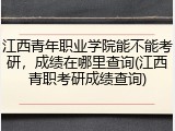 江西青年职业学院能不能考研，成绩在哪里查询(江西青职考研成绩查询)