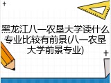 黑龙江八一农垦大学读什么专业比较有前景(八一农垦大学前景专业)