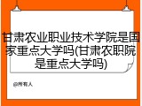 甘肃农业职业技术学院是国家重点大学吗(甘肃农职院是重点大学吗)