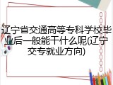 辽宁省交通高等专科学校毕业后一般能干什么呢(辽宁交专就业方向)