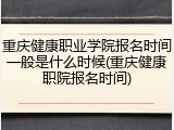 重庆健康职业学院报名时间一般是什么时候(重庆健康职院报名时间)