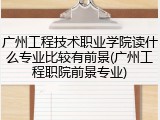 广州工程技术职业学院读什么专业比较有前景(广州工程职院前景专业)