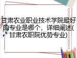 甘肃农业职业技术学院最好的专业是哪个，详细阐述(甘肃农职院优势专业)