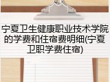 宁夏卫生健康职业技术学院的学费和住宿费明细(宁夏卫职学费住宿)