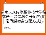 湖南大众传媒职业技术学院宿舍一般是怎么分配的(湖南传媒宿舍分配方式)