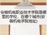 安徽机电职业技术学院是哪里的学校，在哪个城市(安徽机电学院地址)