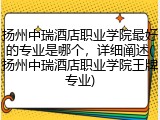 扬州中瑞酒店职业学院最好的专业是哪个，详细阐述(扬州中瑞酒店职业学院王牌专业)