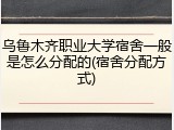 乌鲁木齐职业大学宿舍一般是怎么分配的(宿舍分配方式)