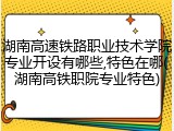 湖南高速铁路职业技术学院专业开设有哪些,特色在哪(湖南高铁职院专业特色)