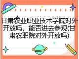 甘肃农业职业技术学院对外开放吗，能否进去参观(甘肃农职院对外开放吗)