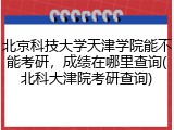 北京科技大学天津学院能不能考研，成绩在哪里查询(北科大津院考研查询)