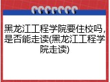 黑龙江工程学院要住校吗，是否能走读(黑龙江工程学院走读)