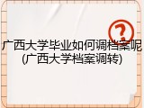 广西大学毕业如何调档案呢(广西大学档案调转)
