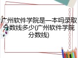 广州软件学院是一本吗录取分数线多少(广州软件学院分数线)