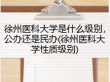 徐州医科大学是什么级别，公办还是民办(徐州医科大学性质级别)