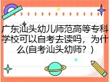 广东汕头幼儿师范高等专科学校可以自考去读吗，为什么(自考汕头幼师？)
