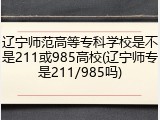 辽宁师范高等专科学校是不是211或985高校(辽宁师专是211/985吗)