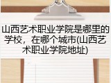 山西艺术职业学院是哪里的学校，在哪个城市(山西艺术职业学院地址)