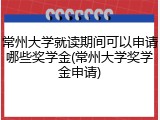 常州大学就读期间可以申请哪些奖学金(常州大学奖学金申请)